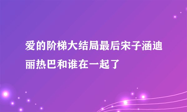 爱的阶梯大结局最后宋子涵迪丽热巴和谁在一起了