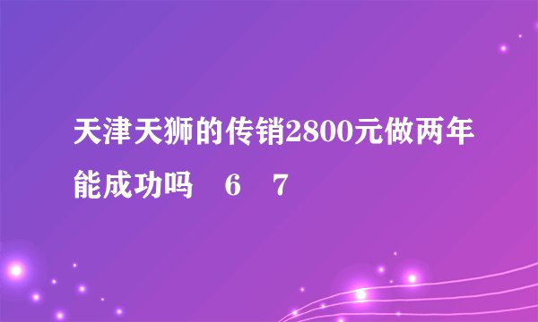天津天狮的传销2800元做两年能成功吗ﾃ6ￋ7