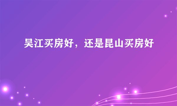 吴江买房好，还是昆山买房好