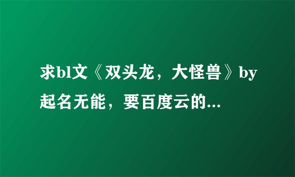 求bl文《双头龙，大怪兽》by起名无能，要百度云的链接，必采纳啊