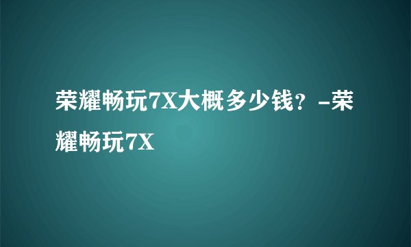 荣耀畅玩7X大概多少钱？-荣耀畅玩7X