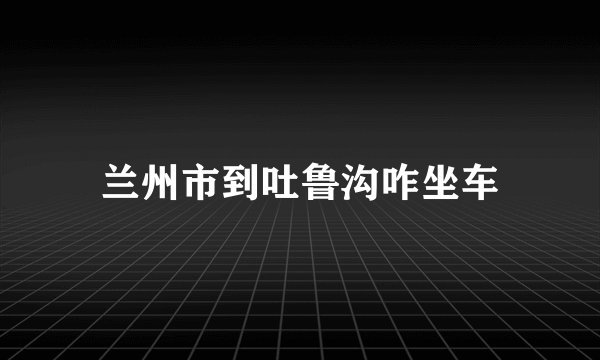 兰州市到吐鲁沟咋坐车