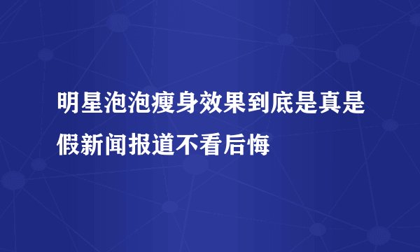 明星泡泡瘦身效果到底是真是假新闻报道不看后悔