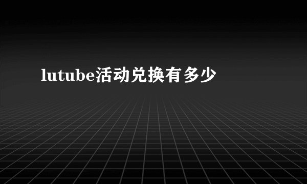 lutube活动兑换有多少