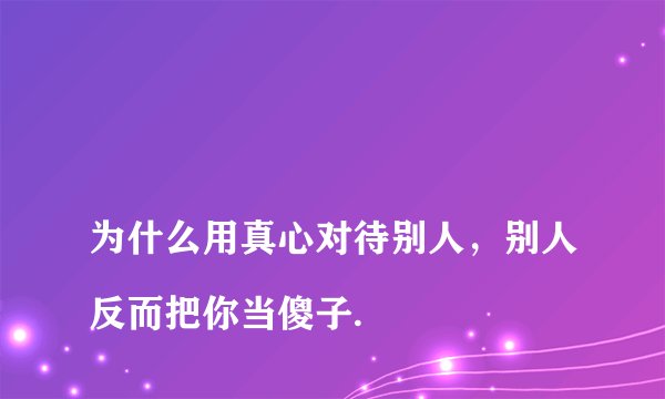
为什么用真心对待别人，别人反而把你当傻子.

