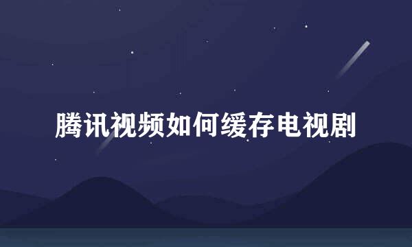 腾讯视频如何缓存电视剧