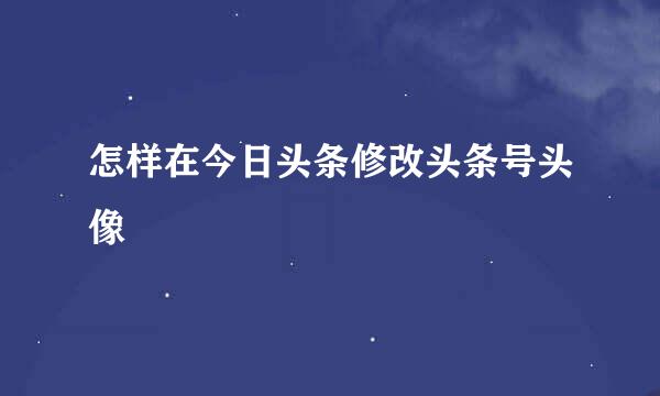 怎样在今日头条修改头条号头像