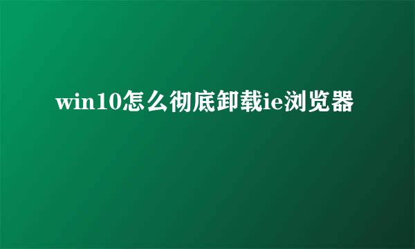 win10怎么彻底卸载ie浏览器