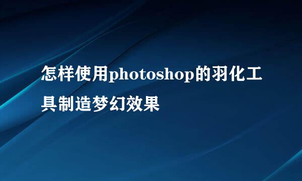 怎样使用photoshop的羽化工具制造梦幻效果