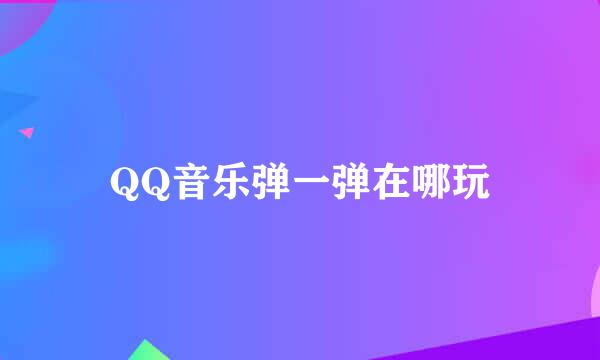 QQ音乐弹一弹在哪玩