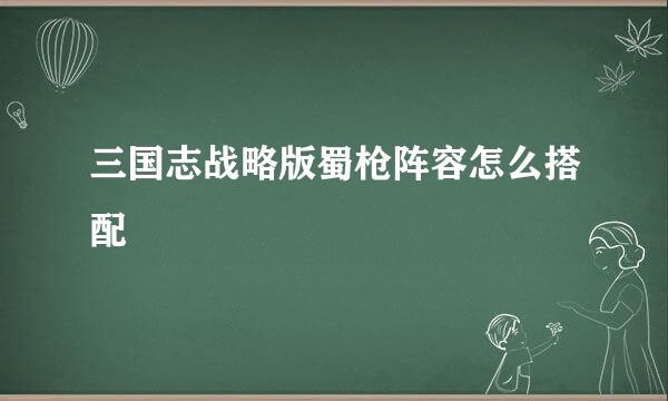 三国志战略版蜀枪阵容怎么搭配