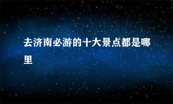 去济南必游的十大景点都是哪里