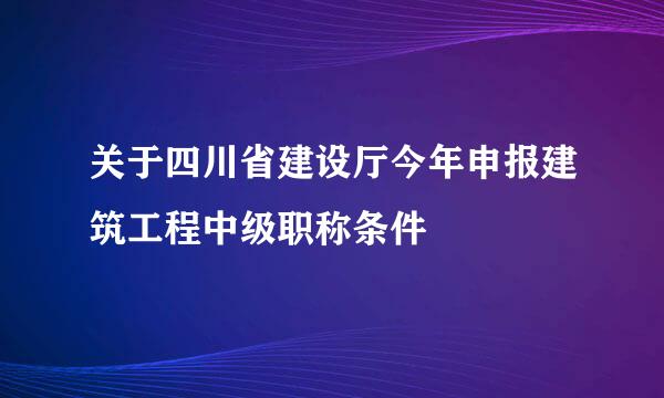 关于四川省建设厅今年申报建筑工程中级职称条件