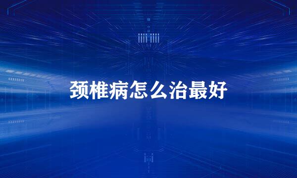 颈椎病怎么治最好