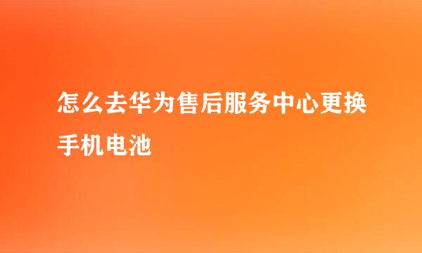 怎么去华为售后服务中心更换手机电池