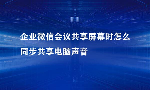 企业微信会议共享屏幕时怎么同步共享电脑声音