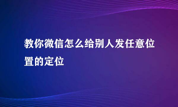 教你微信怎么给别人发任意位置的定位