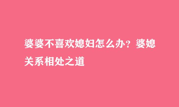 婆婆不喜欢媳妇怎么办？婆媳关系相处之道