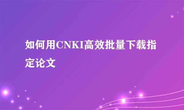 如何用CNKI高效批量下载指定论文