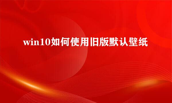 win10如何使用旧版默认壁纸