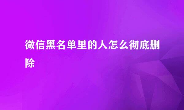 微信黑名单里的人怎么彻底删除
