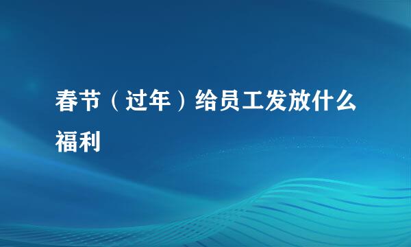 春节（过年）给员工发放什么福利