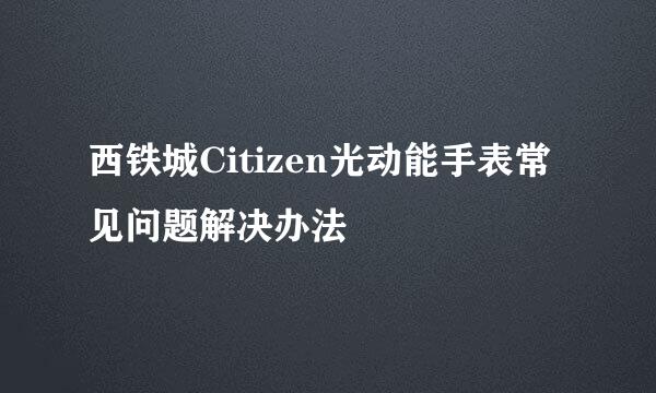 西铁城Citizen光动能手表常见问题解决办法