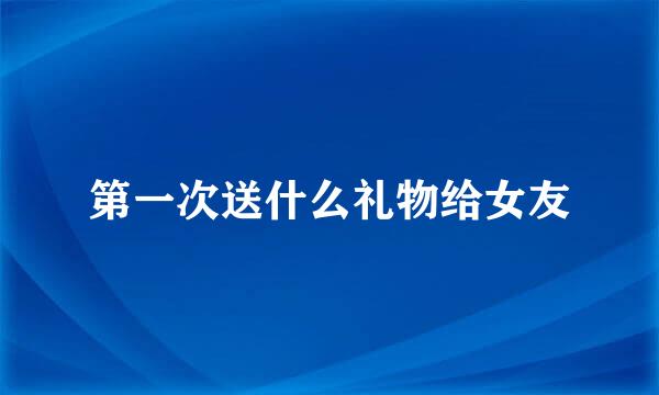 第一次送什么礼物给女友