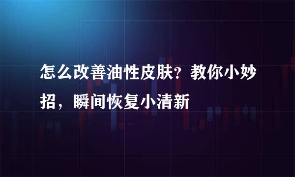怎么改善油性皮肤？教你小妙招，瞬间恢复小清新