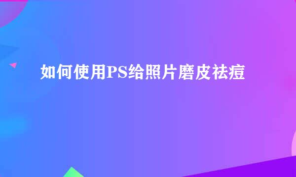 如何使用PS给照片磨皮祛痘