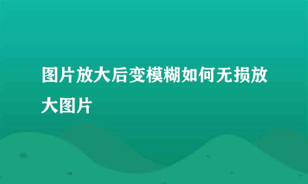 图片放大后变模糊如何无损放大图片