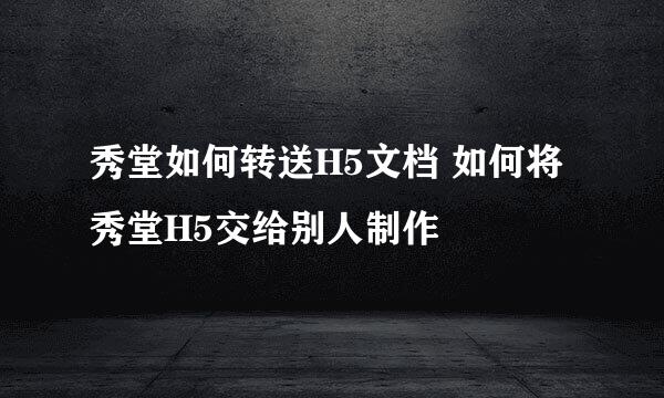 秀堂如何转送H5文档 如何将秀堂H5交给别人制作