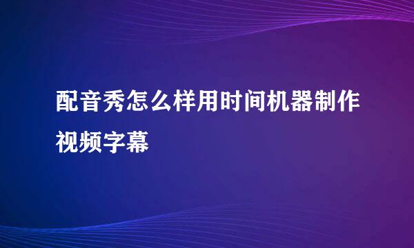 配音秀怎么样用时间机器制作视频字幕
