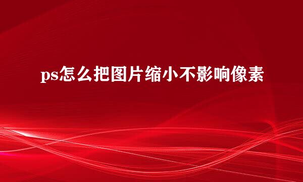 ps怎么把图片缩小不影响像素