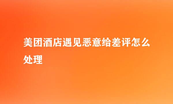 美团酒店遇见恶意给差评怎么处理