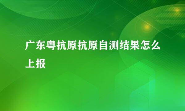 广东粤抗原抗原自测结果怎么上报