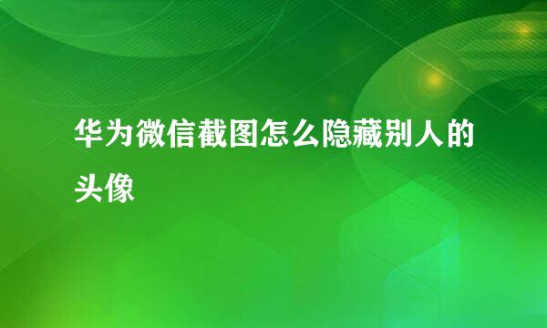 华为微信截图怎么隐藏别人的头像