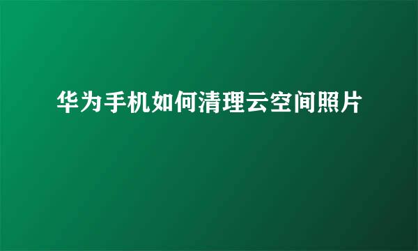 华为手机如何清理云空间照片