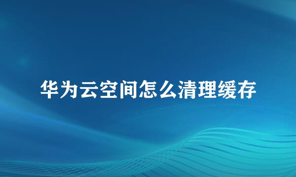 华为云空间怎么清理缓存