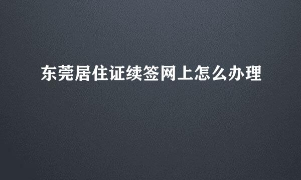 东莞居住证续签网上怎么办理