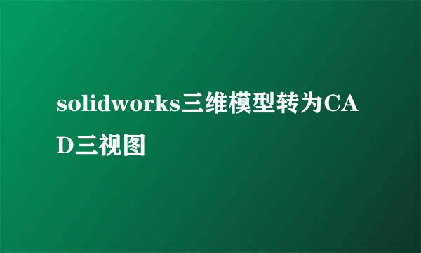 solidworks三维模型转为CAD三视图