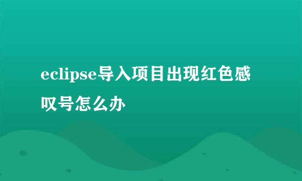 eclipse导入项目出现红色感叹号怎么办