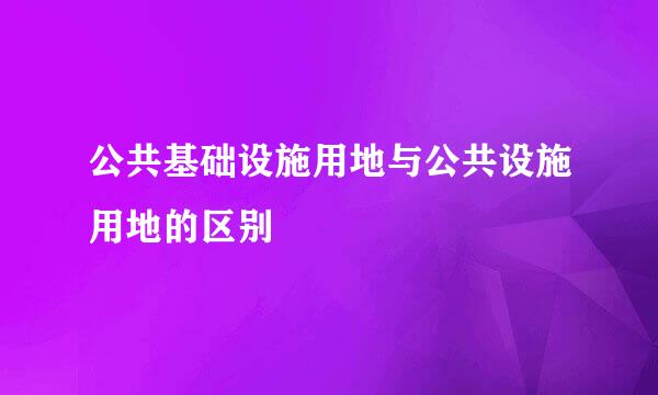 公共基础设施用地与公共设施用地的区别