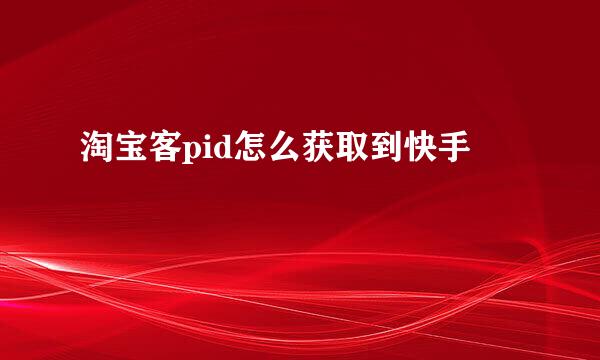 淘宝客pid怎么获取到快手