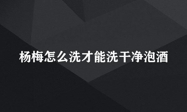 杨梅怎么洗才能洗干净泡酒