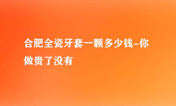 合肥全瓷牙套一颗多少钱-你做贵了没有