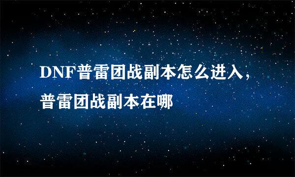 DNF普雷团战副本怎么进入，普雷团战副本在哪