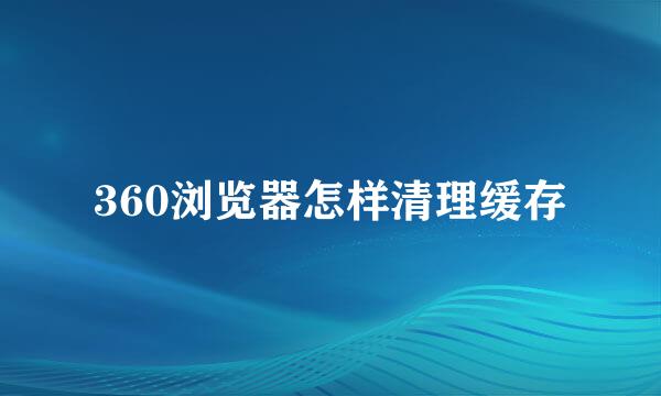 360浏览器怎样清理缓存