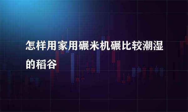 怎样用家用碾米机碾比较潮湿的稻谷