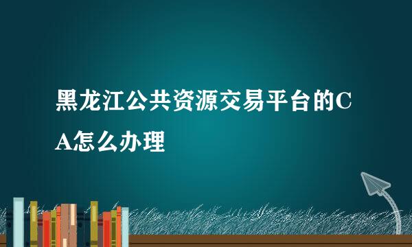 黑龙江公共资源交易平台的CA怎么办理
